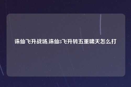 诛仙飞升战场,诛仙3飞升转五重啸天怎么打