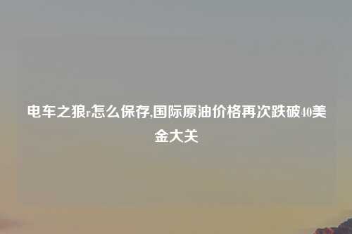 电车之狼r怎么保存,国际原油价格再次跌破40美金大关