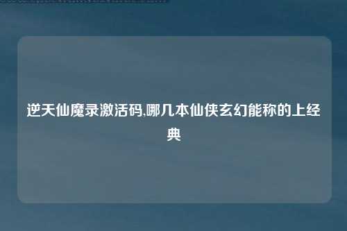 逆天仙魔录激活码,哪几本仙侠玄幻能称的上经典