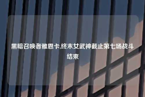 黑暗召唤者雅恩卡,终末女武神截止第七场战斗结束