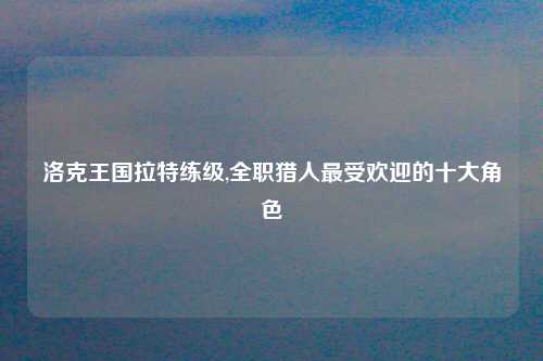 洛克王国拉特练级,全职猎人最受欢迎的十大角色