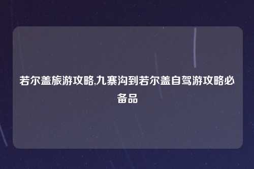 若尔盖旅游攻略,九寨沟到若尔盖自驾游攻略必备品