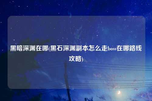 黑暗深渊在哪(黑石深渊副本怎么走boss在哪路线攻略)