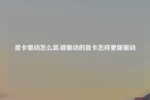 显卡驱动怎么装,锁驱动的显卡怎样更新驱动