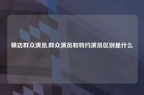 横店群众演员,群众演员和特约演员区别是什么