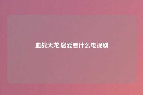 血战天龙,您爱看什么电视剧