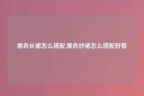 黑色长裙怎么搭配,黑色纱裙怎么搭配好看