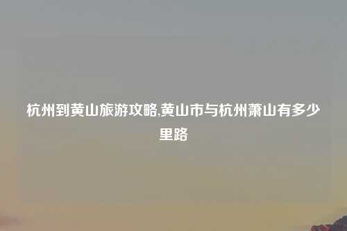 杭州到黄山旅游攻略,黄山市与杭州萧山有多少里路