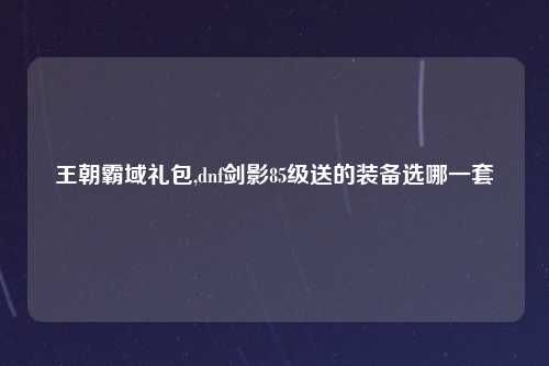 王朝霸域礼包,dnf剑影85级送的装备选哪一套