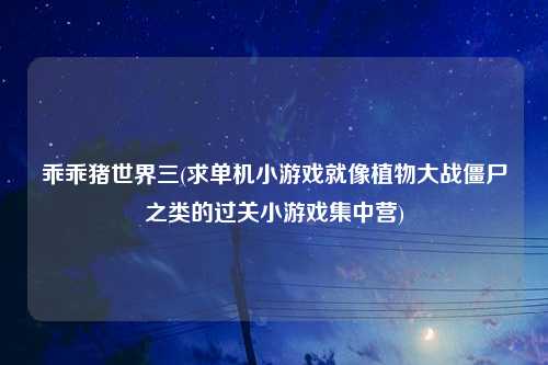 乖乖猪世界三(求单机小游戏就像植物大战僵尸之类的过关小游戏集中营)