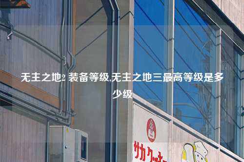 无主之地2 装备等级,无主之地三最高等级是多少级