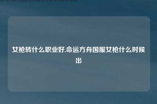 女枪转什么职业好,命运方舟国服女枪什么时候出