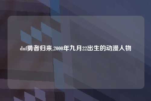 dnf勇者归来,2000年九月22出生的动漫人物