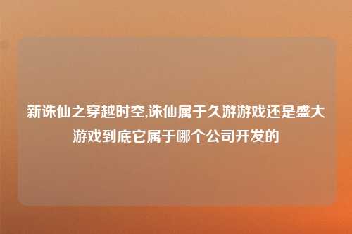 新诛仙之穿越时空,诛仙属于久游游戏还是盛大游戏到底它属于哪个公司开发的