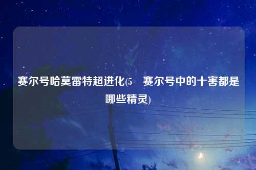 赛尔号哈莫雷特超进化(5 赛尔号中的十害都是哪些精灵)