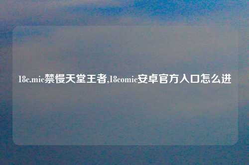 18c.mic禁慢天堂王者,18comic安卓官方入口怎么进