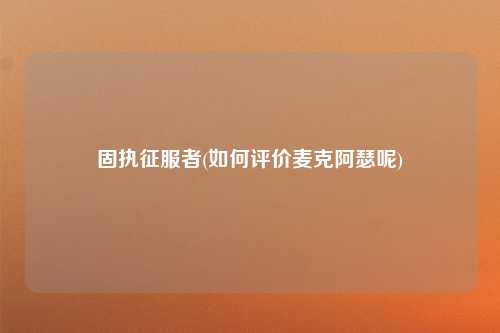 固执征服者(如何评价麦克阿瑟呢)