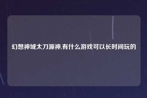 幻想神域太刀源神,有什么游戏可以长时间玩的