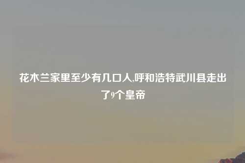 花木兰家里至少有几口人,呼和浩特武川县走出了9个皇帝