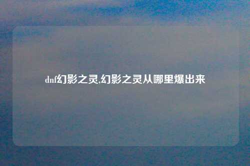 dnf幻影之灵,幻影之灵从哪里爆出来