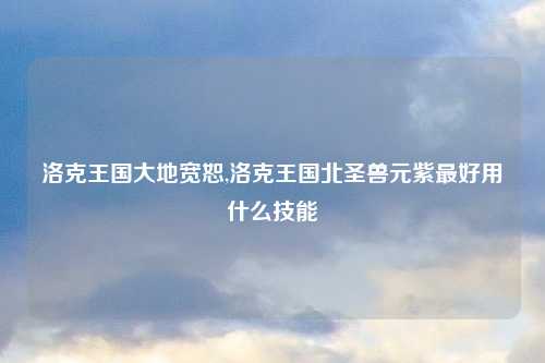 洛克王国大地宽恕,洛克王国北圣兽元紫最好用什么技能