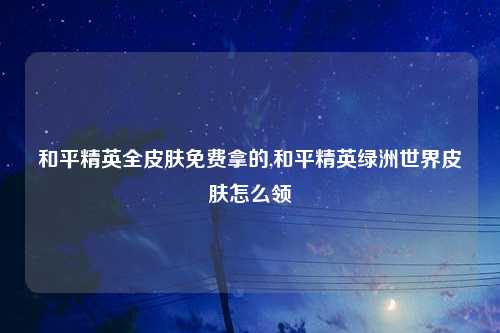 和平精英全皮肤免费拿的,和平精英绿洲世界皮肤怎么领