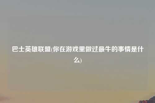 巴士英雄联盟(你在游戏里做过最牛的事情是什么)