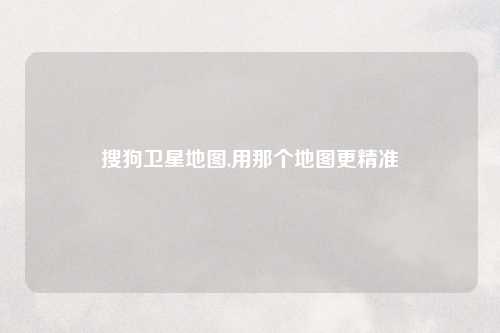 搜狗卫星地图,用那个地图更精准