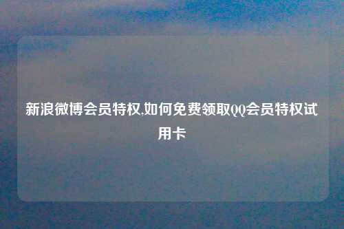 新浪微博会员特权,如何免费领取QQ会员特权试用卡