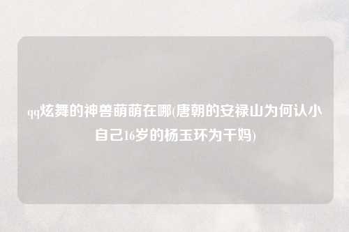 qq炫舞的神兽萌萌在哪(唐朝的安禄山为何认小自己16岁的杨玉环为干妈)