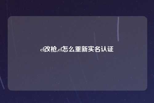 cf改枪,cf怎么重新实名认证