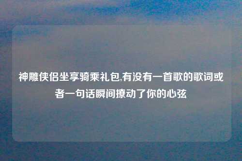 神雕侠侣坐享骑乘礼包,有没有一首歌的歌词或者一句话瞬间撩动了你的心弦