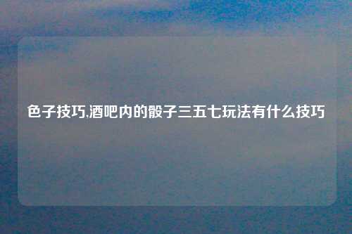 色子技巧,酒吧内的骰子三五七玩法有什么技巧