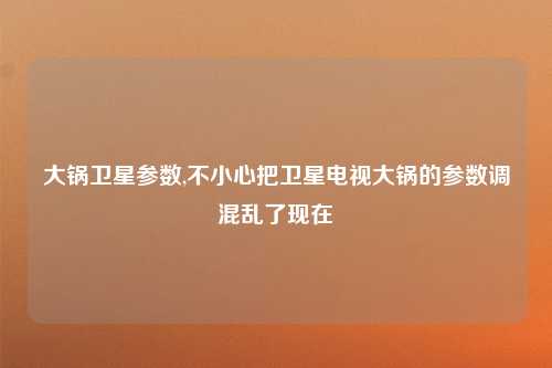 大锅卫星参数,不小心把卫星电视大锅的参数调混乱了现在