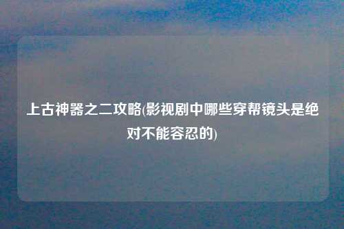 上古神器之二攻略(影视剧中哪些穿帮镜头是绝对不能容忍的)