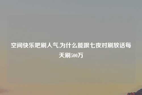 空间快乐吧刷人气,为什么能跟七夜对刷放话每天刷500万