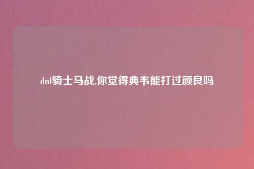 dnf骑士马战,你觉得典韦能打过颜良吗