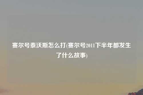 赛尔号泰沃斯怎么打(赛尔号2011下半年都发生了什么故事)