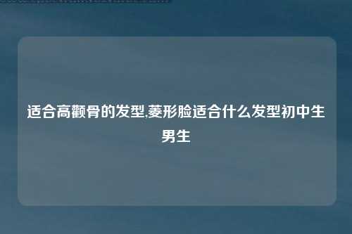 适合高颧骨的发型,菱形脸适合什么发型初中生男生