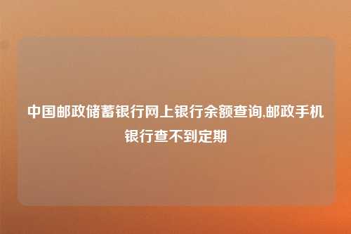中国邮政储蓄银行网上银行余额查询,邮政手机银行查不到定期