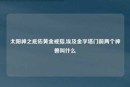 太阳神之庇佑黄金戒指,埃及金字塔门前两个神兽叫什么