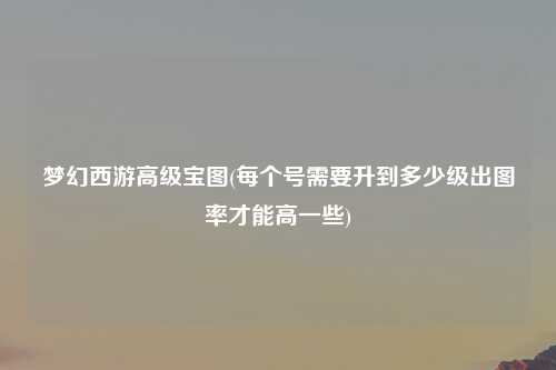 梦幻西游高级宝图(每个号需要升到多少级出图率才能高一些)
