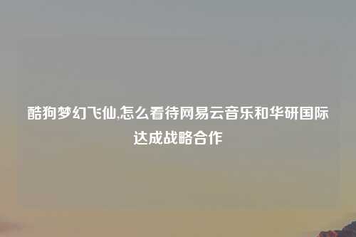 酷狗梦幻飞仙,怎么看待网易云音乐和华研国际达成战略合作