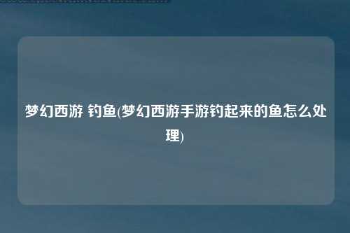 梦幻西游 钓鱼(梦幻西游手游钓起来的鱼怎么处理)