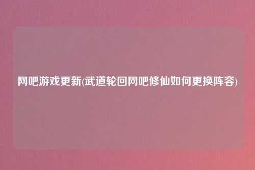 网吧游戏更新(武道轮回网吧修仙如何更换阵容)