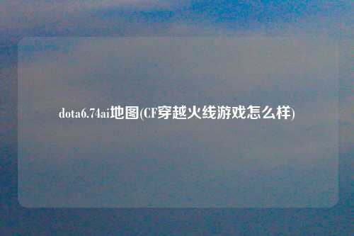 dota6.74ai地图(CF穿越火线游戏怎么样)