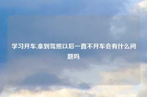 学习开车,拿到驾照以后一直不开车会有什么问题吗