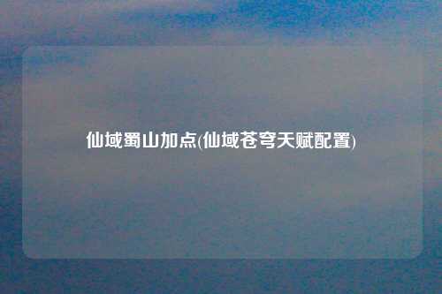 仙域蜀山加点(仙域苍穹天赋配置)