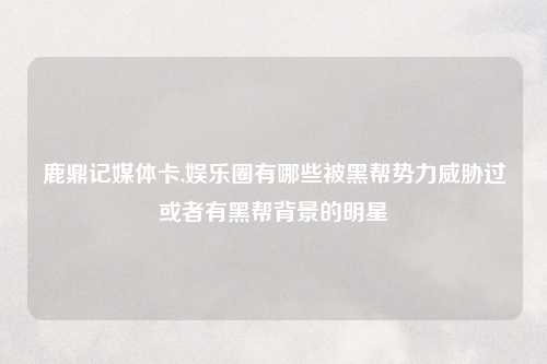 鹿鼎记媒体卡,娱乐圈有哪些被黑帮势力威胁过或者有黑帮背景的明星