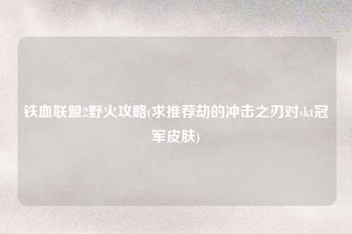 铁血联盟2野火攻略(求推荐劫的冲击之刃对skt冠军皮肤)